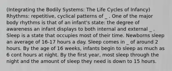 (Integrating the Bodily Systems: The Life Cycles of Infancy) Rhythms: repetitive, cyclical patterns of _ . One of the major body rhythms is that of an infant's state: the degree of awareness an infant displays to both internal and external _ . Sleep is a state that occupies most of their time. Newborns sleep an average of 16-17 hours a day. Sleep comes in _ of around 2 hours. By the age of 16 weeks, infants begin to sleep as much as 6 cont hours at night. By the first year, most sleep through the night and the amount of sleep they need is down to 15 hours.