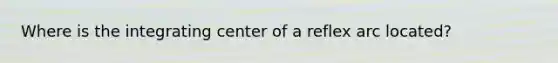 Where is the integrating center of a reflex arc located?