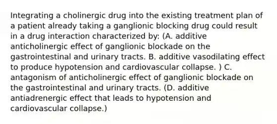 Integrating a cholinergic drug into the existing treatment plan of a patient already taking a ganglionic blocking drug could result in a drug interaction characterized by: (A. additive anticholinergic effect of ganglionic blockade on the gastrointestinal and urinary tracts. B. additive vasodilating effect to produce hypotension and cardiovascular collapse. ) C. antagonism of anticholinergic effect of ganglionic blockade on the gastrointestinal and urinary tracts. (D. additive antiadrenergic effect that leads to hypotension and cardiovascular collapse.)