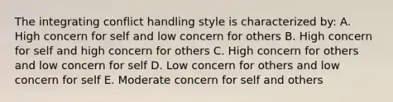 The integrating conflict handling style is characterized by: A. High concern for self and low concern for others B. High concern for self and high concern for others C. High concern for others and low concern for self D. Low concern for others and low concern for self E. Moderate concern for self and others