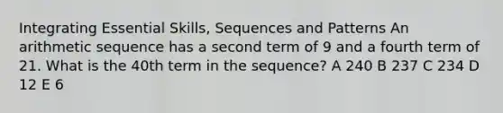 Integrating Essential Skills, Sequences and Patterns An arithmetic sequence has a second term of 9 and a fourth term of 21. What is the 40th term in the sequence? A 240 B 237 C 234 D 12 E 6