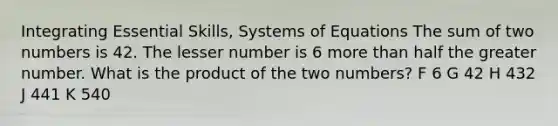 Integrating Essential Skills, Systems of Equations The sum of two numbers is 42. The lesser number is 6 more than half the greater number. What is the product of the two numbers? F 6 G 42 H 432 J 441 K 540