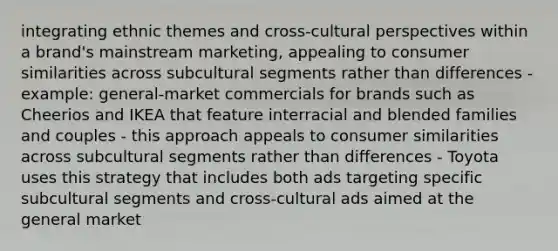 integrating ethnic themes and cross-cultural perspectives within a brand's mainstream marketing, appealing to consumer similarities across subcultural segments rather than differences - example: general-market commercials for brands such as Cheerios and IKEA that feature interracial and blended families and couples - this approach appeals to consumer similarities across subcultural segments rather than differences - Toyota uses this strategy that includes both ads targeting specific subcultural segments and cross-cultural ads aimed at the general market