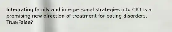 Integrating family and interpersonal strategies into CBT is a promising new direction of treatment for eating disorders. True/False?