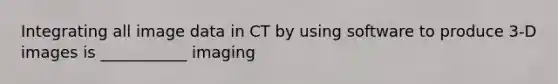 Integrating all image data in CT by using software to produce 3-D images is ___________ imaging