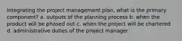 Integrating the project management plan, what is the primary component? a. outputs of the planning process b. when the product will be phased out c. when the project will be chartered d. administrative duties of the project manager