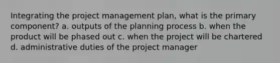 Integrating the project management plan, what is the primary component? a. outputs of the planning process b. when the product will be phased out c. when the project will be chartered d. administrative duties of the project manager