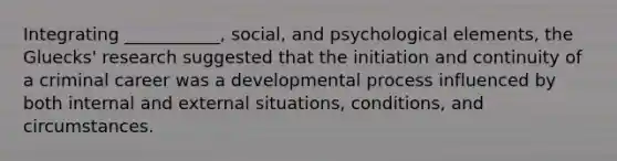 Integrating ___________, social, and psychological elements, the Gluecks' research suggested that the initiation and continuity of a criminal career was a developmental process influenced by both internal and external situations, conditions, and circumstances.