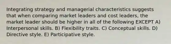 Integrating strategy and managerial characteristics suggests that when comparing market leaders and cost leaders, the market leader should be higher in all of the following EXCEPT A) Interpersonal skills. B) Flexibility traits. C) Conceptual skills. D) Directive style. E) Participative style.