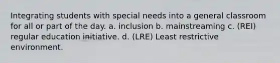 Integrating students with special needs into a general classroom for all or part of the day. a. inclusion b. mainstreaming c. (REI) regular education initiative. d. (LRE) Least restrictive environment.