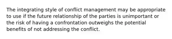 The integrating style of conflict management may be appropriate to use if the future relationship of the parties is unimportant or the risk of having a confrontation outweighs the potential benefits of not addressing the conflict.