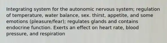 Integrating system for <a href='https://www.questionai.com/knowledge/kMqcwgxBsH-the-autonomic-nervous-system' class='anchor-knowledge'>the autonomic nervous system</a>; regulation of temperature, water balance, sex. thirst, appetite, and some emotions (pleasure/fear); regulates glands and contains endocrine function. Exerts an effect on heart rate, <a href='https://www.questionai.com/knowledge/kD0HacyPBr-blood-pressure' class='anchor-knowledge'>blood pressure</a>, and respiration