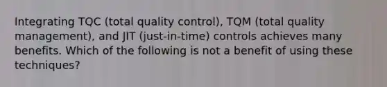 Integrating TQC (total quality control), TQM (total quality management), and JIT (just-in-time) controls achieves many benefits. Which of the following is not a benefit of using these techniques?