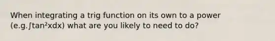 When integrating a trig function on its own to a power (e.g.∫tan²xdx) what are you likely to need to do?