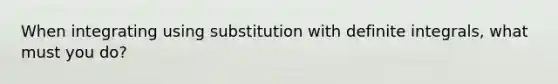 When integrating using substitution with definite integrals, what must you do?