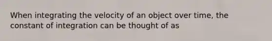 When integrating the velocity of an object over time, the constant of integration can be thought of as