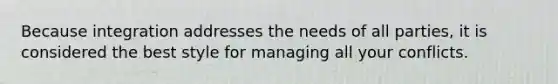 Because integration addresses the needs of all parties, it is considered the best style for managing all your conflicts.