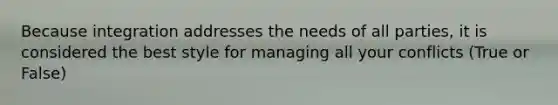 Because integration addresses the needs of all parties, it is considered the best style for managing all your conflicts (True or False)