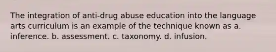 The integration of anti-drug abuse education into the language arts curriculum is an example of the technique known as a. inference. b. assessment. c. taxonomy. d. infusion.