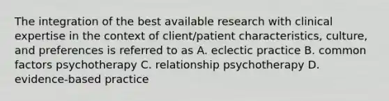 The integration of the best available research with clinical expertise in the context of client/patient characteristics, culture, and preferences is referred to as A. eclectic practice B. common factors psychotherapy C. relationship psychotherapy D. evidence-based practice