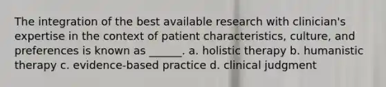 The integration of the best available research with clinician's expertise in the context of patient characteristics, culture, and preferences is known as ______. a. holistic therapy b. humanistic therapy c. evidence-based practice d. clinical judgment