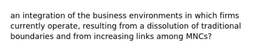 an integration of the business environments in which firms currently operate, resulting from a dissolution of traditional boundaries and from increasing links among MNCs?