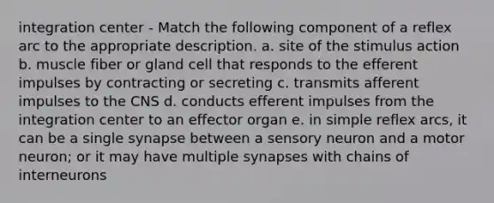 integration center - Match the following component of a reflex arc to the appropriate description. a. site of the stimulus action b. muscle fiber or gland cell that responds to the efferent impulses by contracting or secreting c. transmits afferent impulses to the CNS d. conducts efferent impulses from the integration center to an effector organ e. in simple reflex arcs, it can be a single synapse between a sensory neuron and a motor neuron; or it may have multiple synapses with chains of interneurons