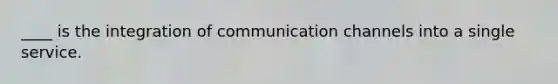 ____ is the integration of communication channels into a single service.