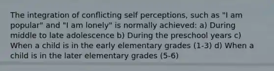 The integration of conﬂicting self perceptions, such as "I am popular" and "I am lonely" is normally achieved: a) During middle to late adolescence b) During the preschool years c) When a child is in the early elementary grades (1-3) d) When a child is in the later elementary grades (5-6)