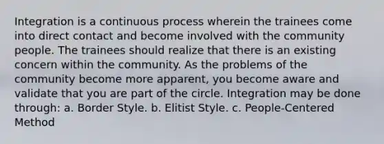 Integration is a continuous process wherein the trainees come into direct contact and become involved with the community people. The trainees should realize that there is an existing concern within the community. As the problems of the community become more apparent, you become aware and validate that you are part of the circle. Integration may be done through: a. Border Style. b. Elitist Style. c. People-Centered Method