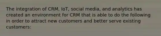 The integration of CRM, IoT, social media, and analytics has created an environment for CRM that is able to do the following in order to attract new customers and better serve existing customers: