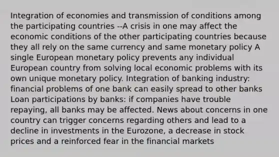 Integration of economies and transmission of conditions among the participating countries --A crisis in one may affect the economic conditions of the other participating countries because they all rely on the same currency and same <a href='https://www.questionai.com/knowledge/kEE0G7Llsx-monetary-policy' class='anchor-knowledge'>monetary policy</a> A single European monetary policy prevents any individual European country from solving local economic problems with its own unique monetary policy. Integration of banking industry: financial problems of one bank can easily spread to other banks Loan participations by banks: if companies have trouble repaying, all banks may be affected. News about concerns in one country can trigger concerns regarding others and lead to a decline in investments in the Eurozone, a decrease in stock prices and a reinforced fear in the financial markets