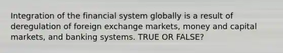 Integration of the financial system globally is a result of deregulation of foreign exchange markets, money and capital markets, and banking systems. TRUE OR FALSE?