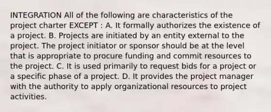 INTEGRATION All of the following are characteristics of the project charter EXCEPT : A. It formally authorizes the existence of a project. B. Projects are initiated by an entity external to the project. The project initiator or sponsor should be at the level that is appropriate to procure funding and commit resources to the project. C. It is used primarily to request bids for a project or a specific phase of a project. D. It provides the project manager with the authority to apply organizational resources to project activities.