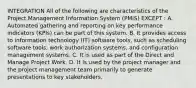 INTEGRATION All of the following are characteristics of the Project Management Information System (PMIS) EXCEPT : A. Automated gathering and reporting on key performance indicators (KPIs) can be part of this system. B. It provides access to information technology (IT) software tools, such as scheduling software tools, work authorization systems, and configuration management systems. C. It is used as part of the Direct and Manage Project Work. D. It is used by the project manager and the project management team primarily to generate presentations to key stakeholders.