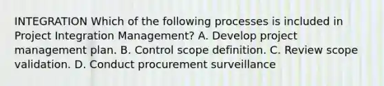 INTEGRATION Which of the following processes is included in Project Integration Management? A. Develop project management plan. B. Control scope definition. C. Review scope validation. D. Conduct procurement surveillance