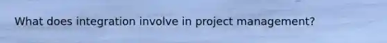 What does integration involve in project management?