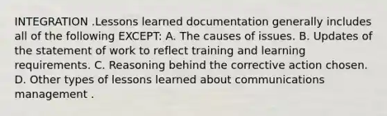 INTEGRATION .Lessons learned documentation generally includes all of the following EXCEPT: A. The causes of issues. B. Updates of the statement of work to reflect training and learning requirements. C. Reasoning behind the corrective action chosen. D. Other types of lessons learned about communications management .