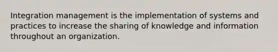 Integration management is the implementation of systems and practices to increase the sharing of knowledge and information throughout an organization.