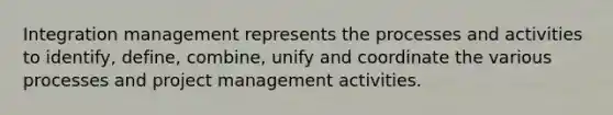 Integration management represents the processes and activities to identify, define, combine, unify and coordinate the various processes and project management activities.