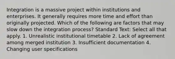 Integration is a massive project within institutions and enterprises. It generally requires more time and effort than originally projected. Which of the following are factors that may slow down the integration process? Standard Text: Select all that apply. 1. Unrealistic institutional timetable 2. Lack of agreement among merged institution 3. Insufficient documentation 4. Changing user specifications