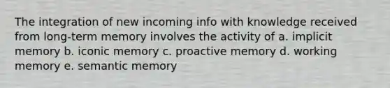 The integration of new incoming info with knowledge received from long-term memory involves the activity of a. implicit memory b. iconic memory c. proactive memory d. working memory e. semantic memory