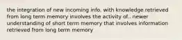 the integration of new incoming info. with knowledge retrieved from long term memory involves the activity of.. newer understanding of short term memory that involves information retrieved from long term memory