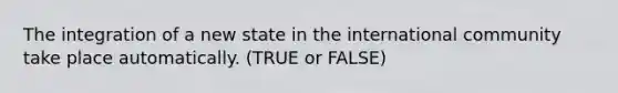 The integration of a new state in the international community take place automatically. (TRUE or FALSE)