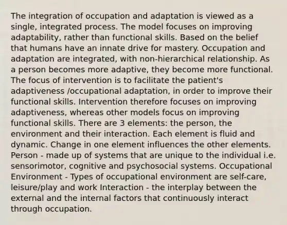 The integration of occupation and adaptation is viewed as a single, integrated process. The model focuses on improving adaptability, rather than functional skills. Based on the belief that humans have an innate drive for mastery. Occupation and adaptation are integrated, with non-hierarchical relationship. As a person becomes more adaptive, they become more functional. The focus of intervention is to facilitate the patient's adaptiveness /occupational adaptation, in order to improve their functional skills. Intervention therefore focuses on improving adaptiveness, whereas other models focus on improving functional skills. There are 3 elements: the person, the environment and their interaction. Each element is fluid and dynamic. Change in one element influences the other elements. Person - made up of systems that are unique to the individual i.e. sensorimotor, cognitive and psychosocial systems. Occupational Environment - Types of occupational environment are self-care, leisure/play and work Interaction - the interplay between the external and the internal factors that continuously interact through occupation.