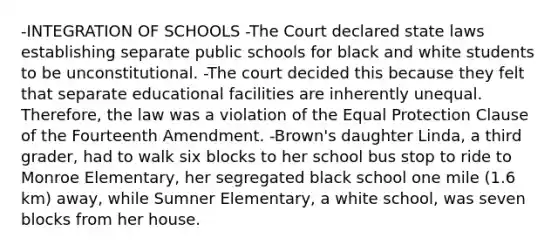 -INTEGRATION OF SCHOOLS -The Court declared state laws establishing separate public schools for black and white students to be unconstitutional. -The court decided this because they felt that separate educational facilities are inherently unequal. Therefore, the law was a violation of the Equal Protection Clause of the Fourteenth Amendment. -Brown's daughter Linda, a third grader, had to walk six blocks to her school bus stop to ride to Monroe Elementary, her segregated black school one mile (1.6 km) away, while Sumner Elementary, a white school, was seven blocks from her house.