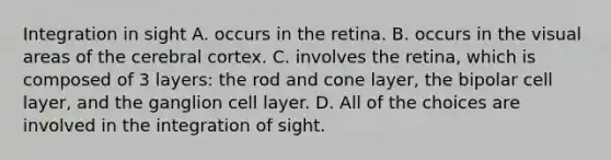 Integration in sight A. occurs in the retina. B. occurs in the visual areas of the cerebral cortex. C. involves the retina, which is composed of 3 layers: the rod and cone layer, the bipolar cell layer, and the ganglion cell layer. D. All of the choices are involved in the integration of sight.