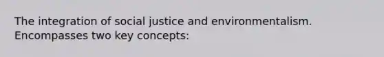 The integration of social justice and environmentalism. Encompasses two key concepts: