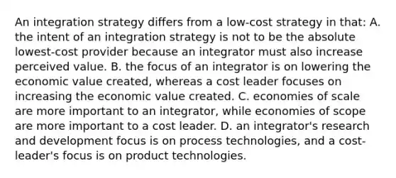 An integration strategy differs from a low-cost strategy in that: A. the intent of an integration strategy is not to be the absolute lowest-cost provider because an integrator must also increase perceived value. B. the focus of an integrator is on lowering the economic value created, whereas a cost leader focuses on increasing the economic value created. C. economies of scale are more important to an integrator, while economies of scope are more important to a cost leader. D. an integrator's research and development focus is on process technologies, and a cost-leader's focus is on product technologies.