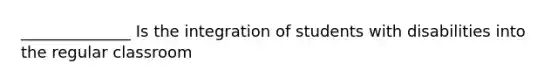 ______________ Is the integration of students with disabilities into the regular classroom